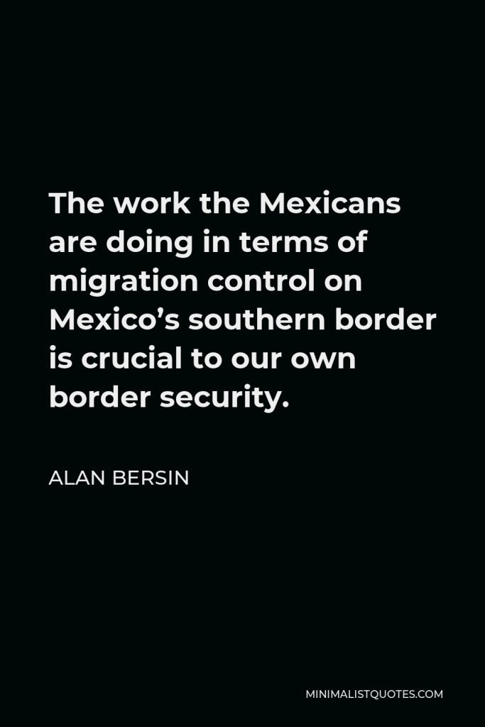 Alan Bersin Quote - The work the Mexicans are doing in terms of migration control on Mexico’s southern border is crucial to our own border security.