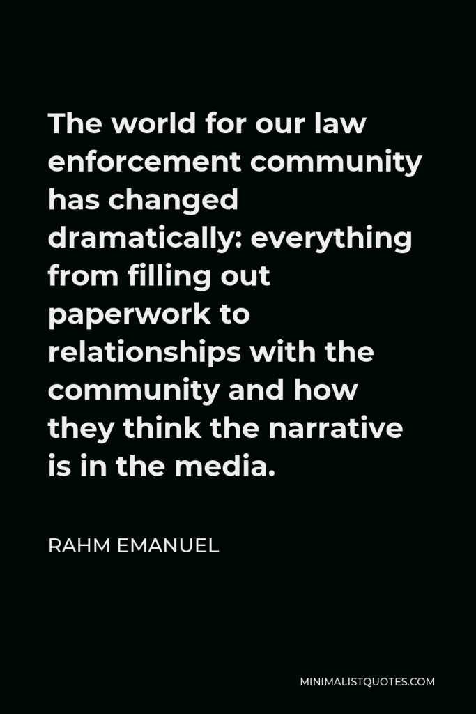Rahm Emanuel Quote - The world for our law enforcement community has changed dramatically: everything from filling out paperwork to relationships with the community and how they think the narrative is in the media.