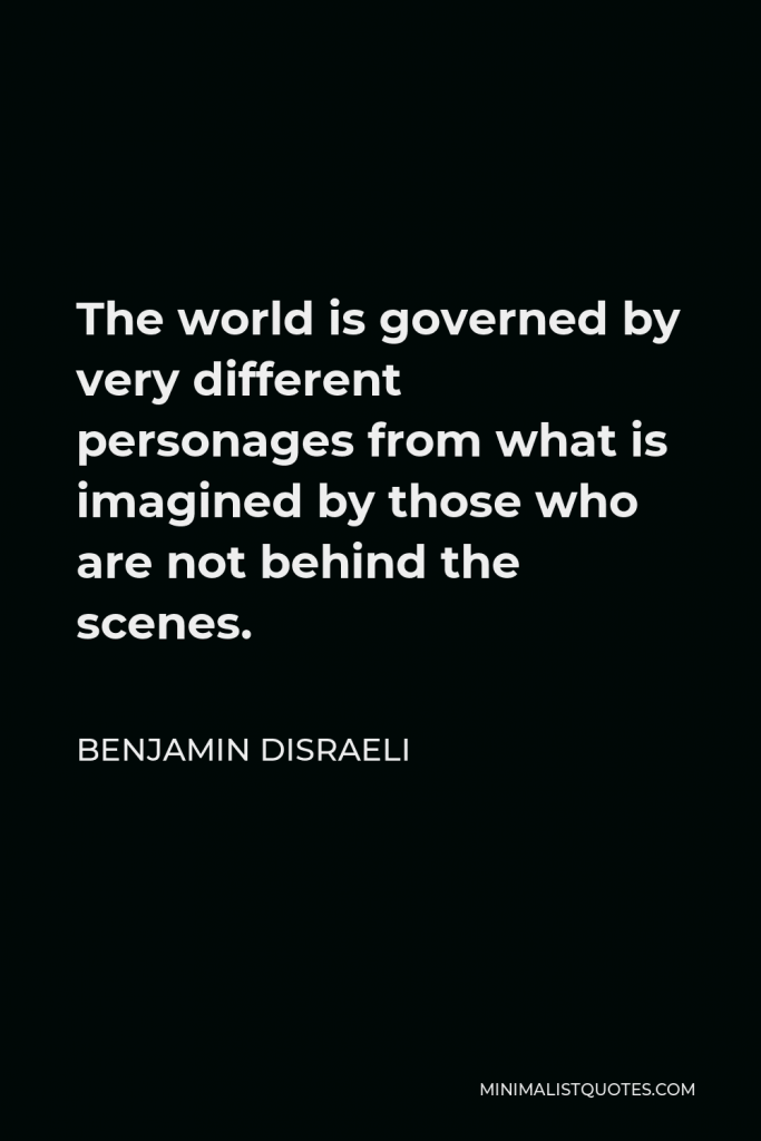 Benjamin Disraeli Quote - The world is governed by very different personages from what is imagined by those who are not behind the scenes.