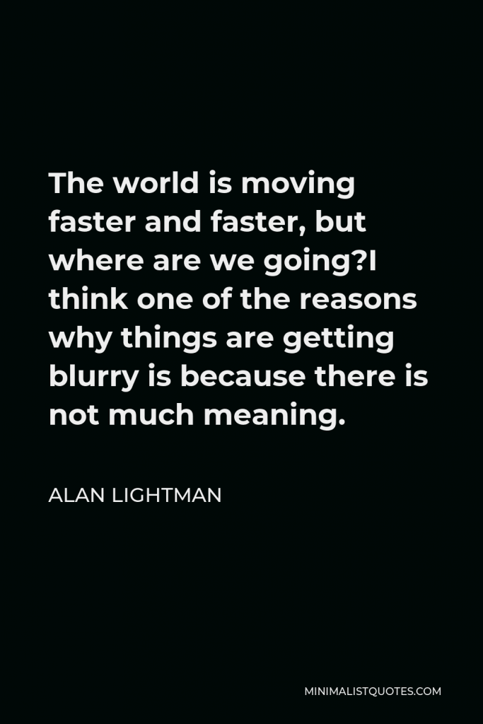 Alan Lightman Quote - The world is moving faster and faster, but where are we going?I think one of the reasons why things are getting blurry is because there is not much meaning.