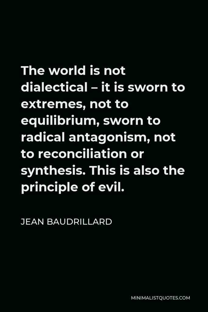 Jean Baudrillard Quote - The world is not dialectical – it is sworn to extremes, not to equilibrium, sworn to radical antagonism, not to reconciliation or synthesis. This is also the principle of evil.