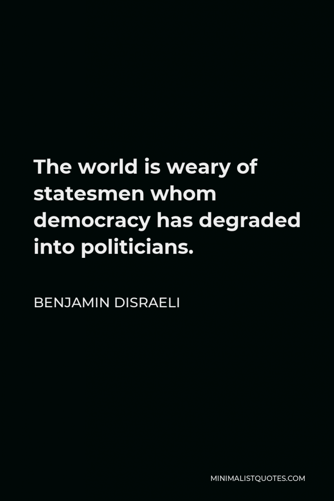 Benjamin Disraeli Quote - The world is weary of statesmen whom democracy has degraded into politicians.