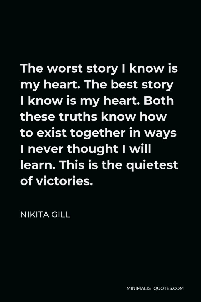 Nikita Gill Quote - The worst story I know is my heart. The best story I know is my heart. Both these truths know how to exist together in ways I never thought I will learn. This is the quietest of victories.