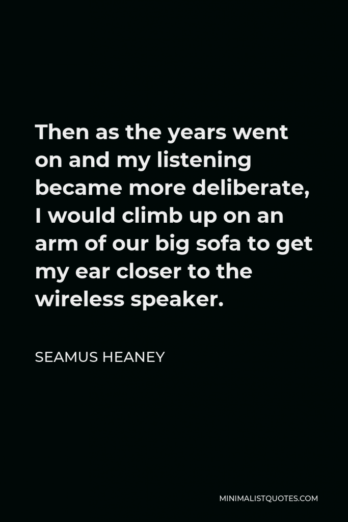 Seamus Heaney Quote - Then as the years went on and my listening became more deliberate, I would climb up on an arm of our big sofa to get my ear closer to the wireless speaker.