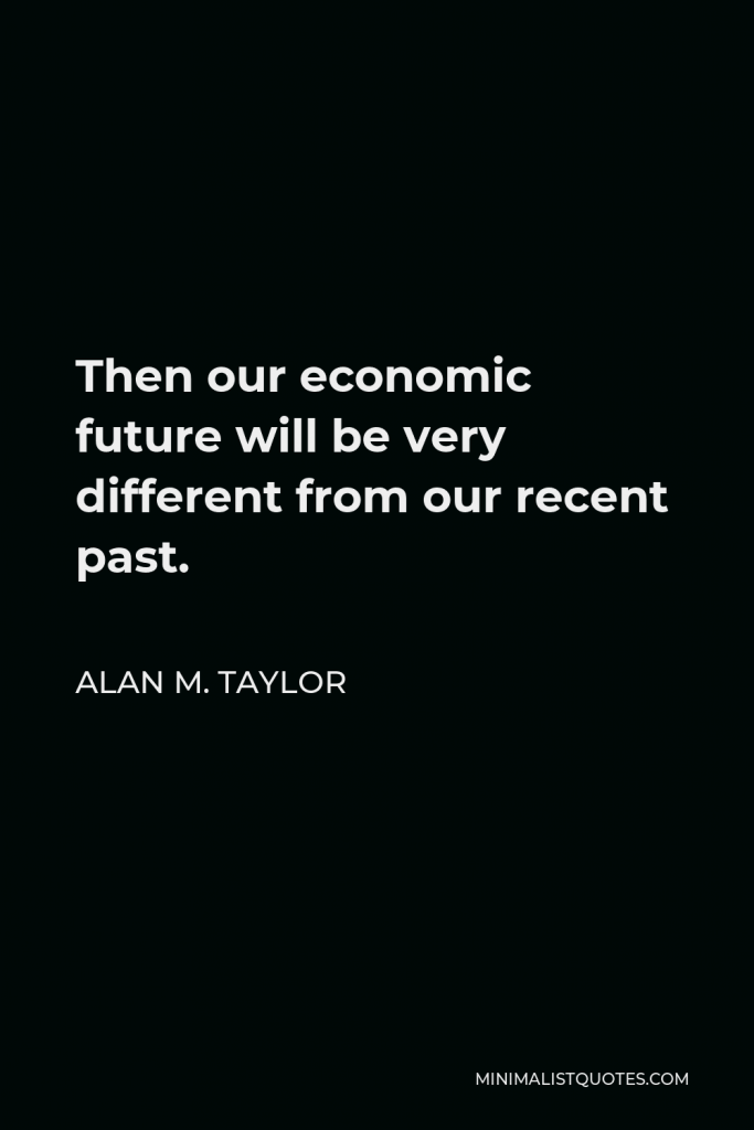 Alan M. Taylor Quote - Then our economic future will be very different from our recent past.