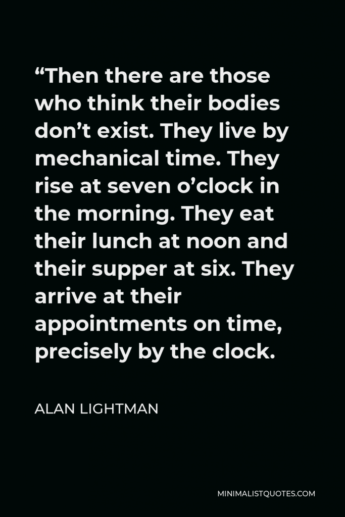 Alan Lightman Quote - “Then there are those who think their bodies don’t exist. They live by mechanical time. They rise at seven o’clock in the morning. They eat their lunch at noon and their supper at six. They arrive at their appointments on time, precisely by the clock.