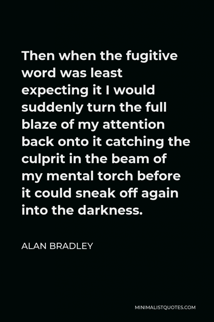 Alan Bradley Quote - Then when the fugitive word was least expecting it I would suddenly turn the full blaze of my attention back onto it catching the culprit in the beam of my mental torch before it could sneak off again into the darkness.