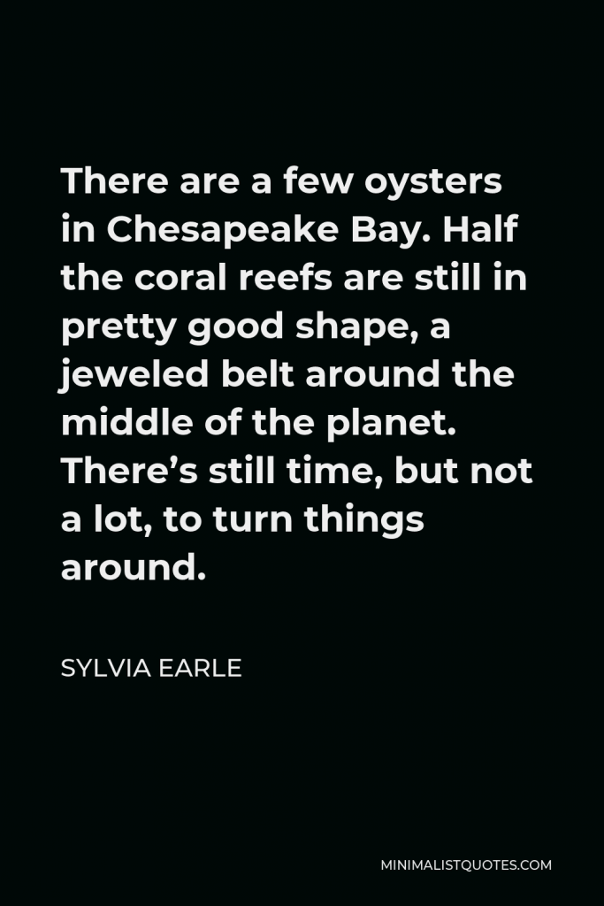 Sylvia Earle Quote - There are a few oysters in Chesapeake Bay. Half the coral reefs are still in pretty good shape, a jeweled belt around the middle of the planet. There’s still time, but not a lot, to turn things around.