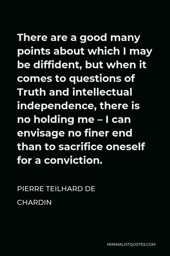 Pierre Teilhard de Chardin Quote - There are a good many points about which I may be diffident, but when it comes to questions of Truth and intellectual independence, there is no holding me – I can envisage no finer end than to sacrifice oneself for a conviction.