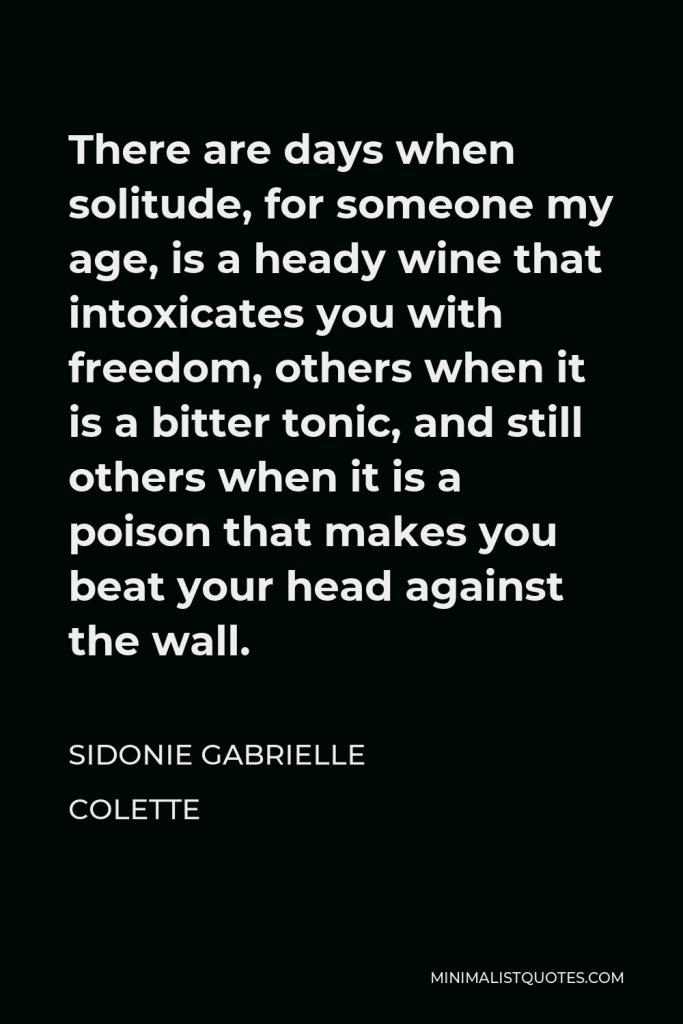 Sidonie Gabrielle Colette Quote - There are days when solitude, for someone my age, is a heady wine that intoxicates you with freedom, others when it is a bitter tonic, and still others when it is a poison that makes you beat your head against the wall.