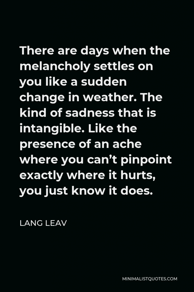 Lang Leav Quote - There are days when the melancholy settles on you like a sudden change in weather. The kind of sadness that is intangible. Like the presence of an ache where you can’t pinpoint exactly where it hurts, you just know it does.