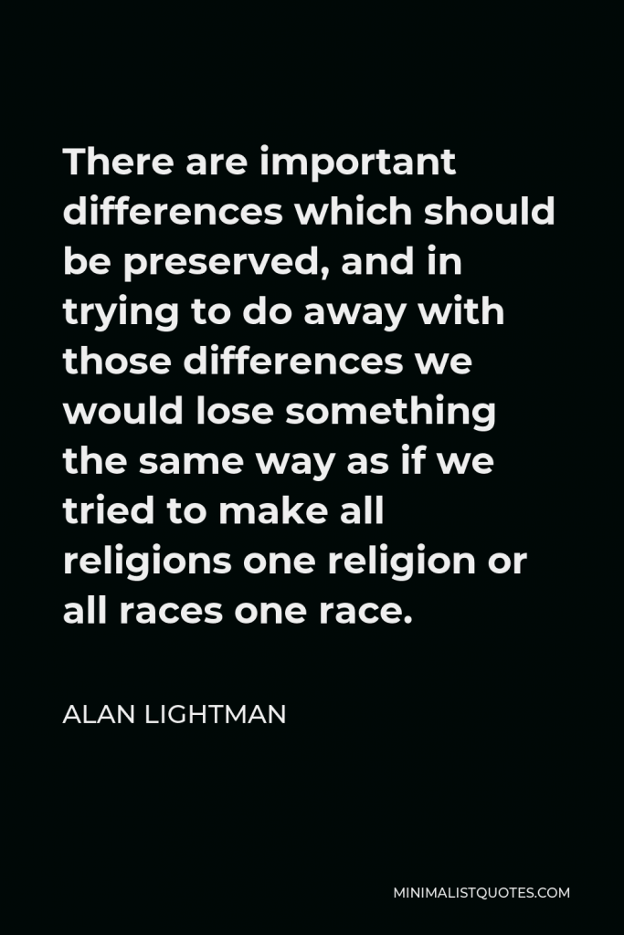 Alan Lightman Quote - There are important differences which should be preserved, and in trying to do away with those differences we would lose something the same way as if we tried to make all religions one religion or all races one race.