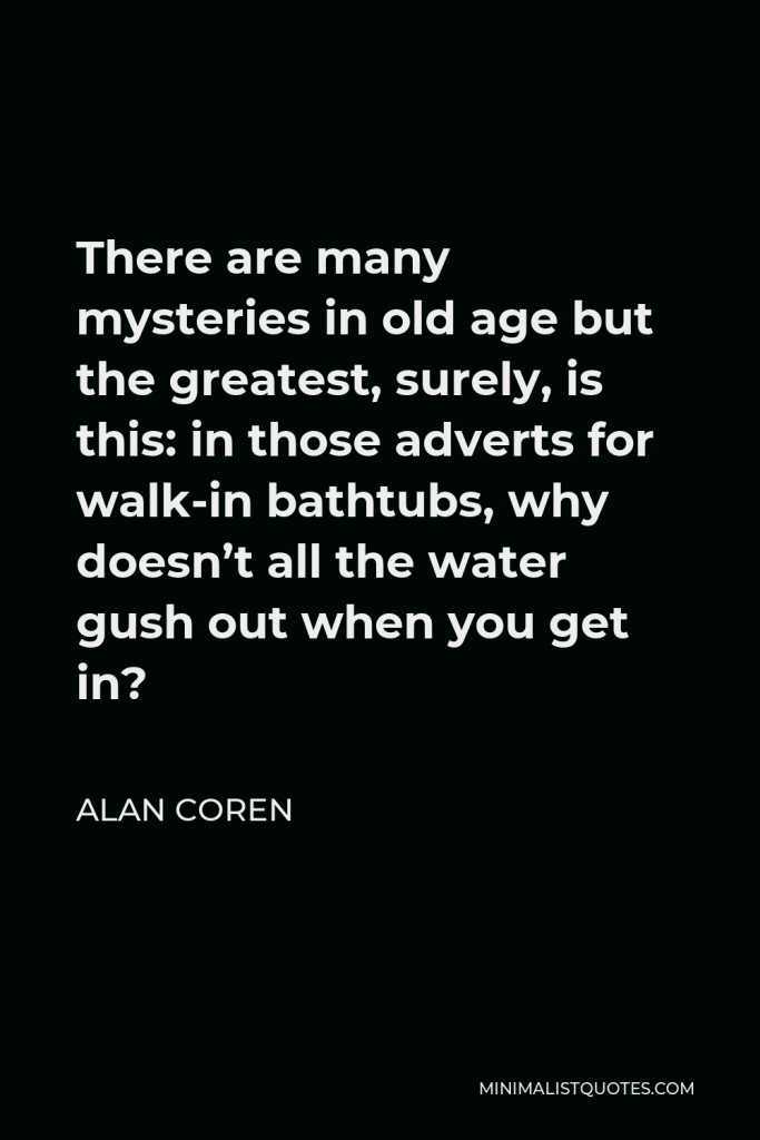 Alan Coren Quote - There are many mysteries in old age but the greatest, surely, is this: in those adverts for walk-in bathtubs, why doesn’t all the water gush out when you get in?