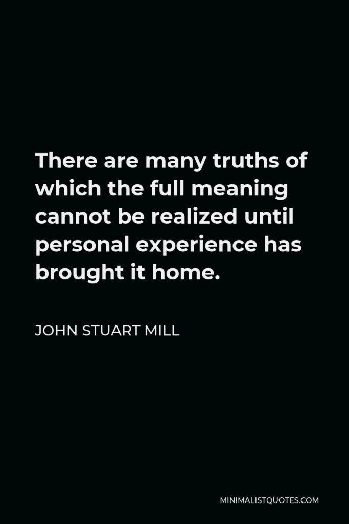 John Stuart Mill Quote - There are many truths of which the full meaning cannot be realized until personal experience has brought it home.