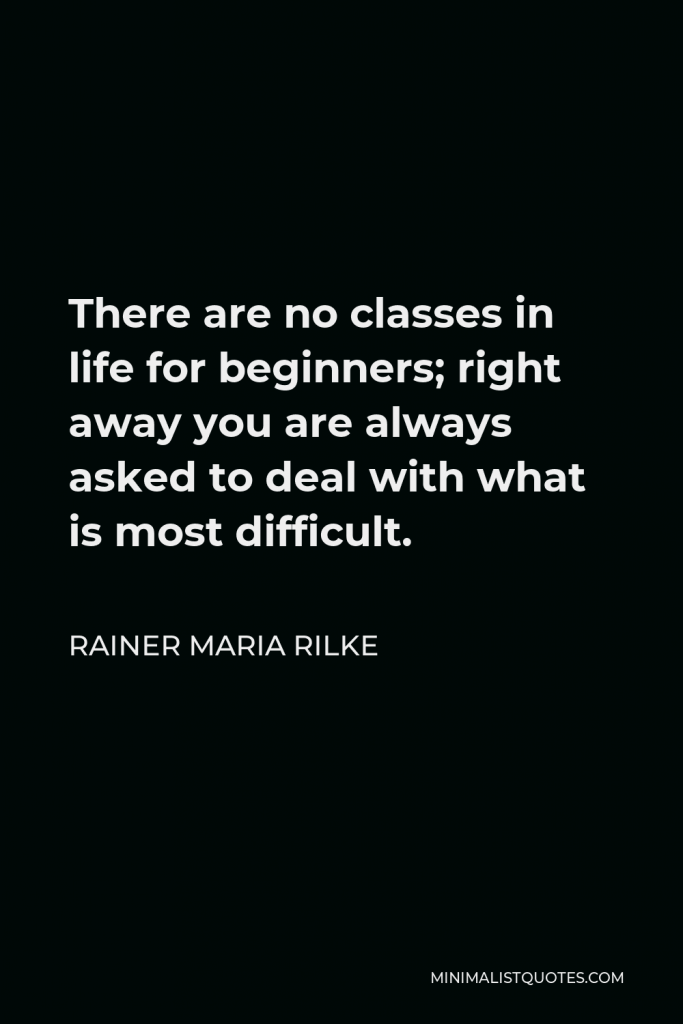 Rainer Maria Rilke Quote - There are no classes in life for beginners; right away you are always asked to deal with what is most difficult.