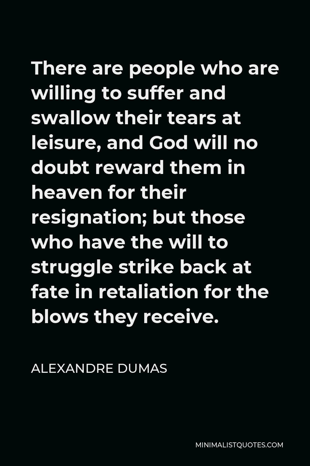 Alexandre Dumas Quote - There are people who are willing to suffer and swallow their tears at leisure, and God will no doubt reward them in heaven for their resignation; but those who have the will to struggle strike back at fate in retaliation for the blows they receive.