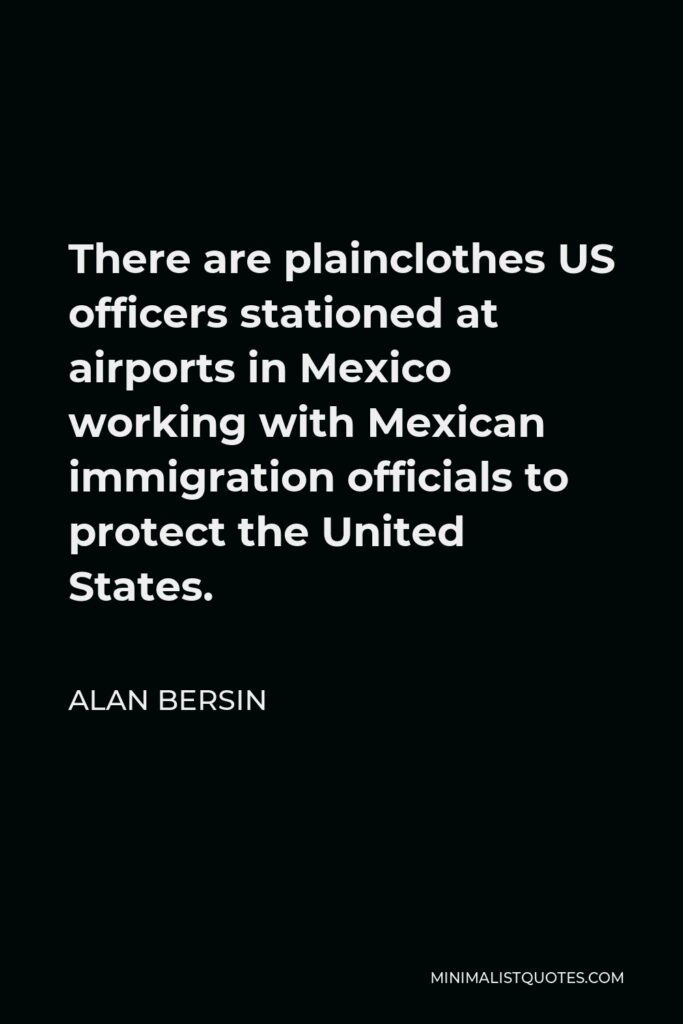 Alan Bersin Quote - There are plainclothes US officers stationed at airports in Mexico working with Mexican immigration officials to protect the United States.