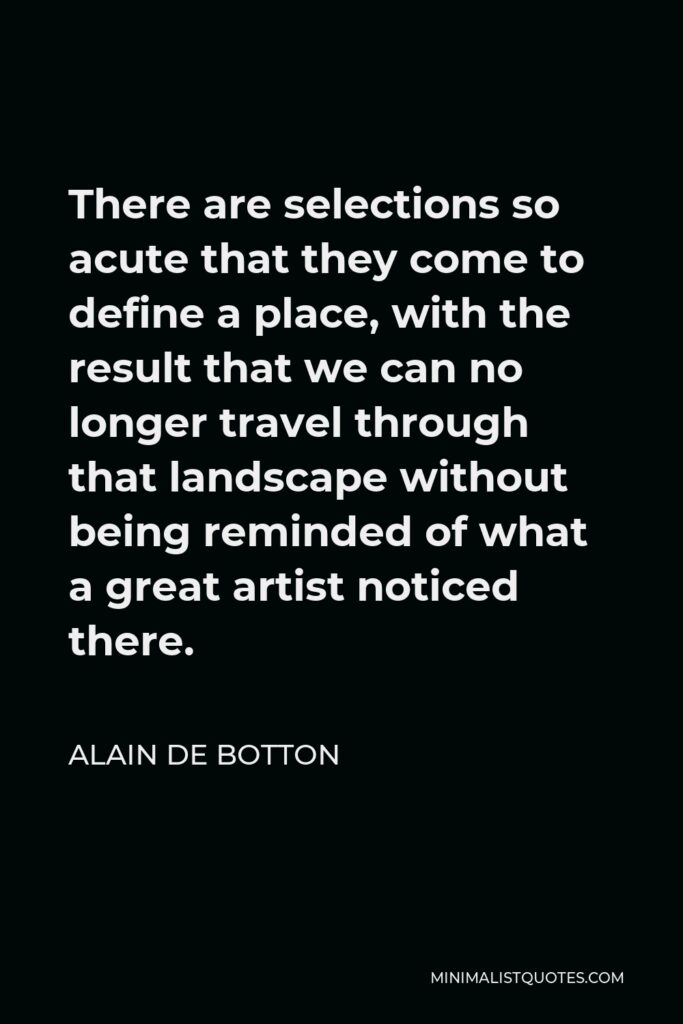 Alain de Botton Quote - There are selections so acute that they come to define a place, with the result that we can no longer travel through that landscape without being reminded of what a great artist noticed there.