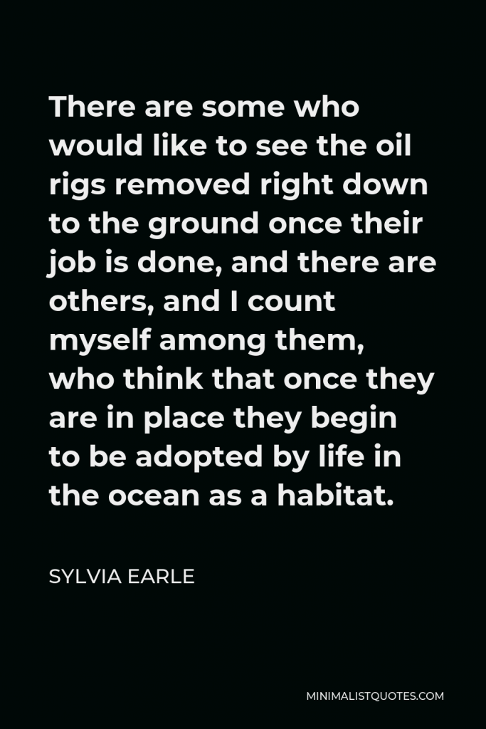 Sylvia Earle Quote - There are some who would like to see the oil rigs removed right down to the ground once their job is done, and there are others, and I count myself among them, who think that once they are in place they begin to be adopted by life in the ocean as a habitat.