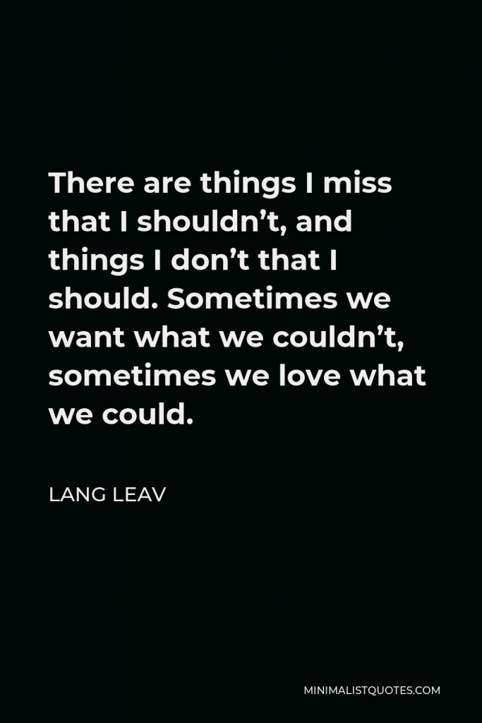Lang Leav Quote - There are things I miss that I shouldn’t, and things I don’t that I should. Sometimes we want what we couldn’t, sometimes we love what we could.