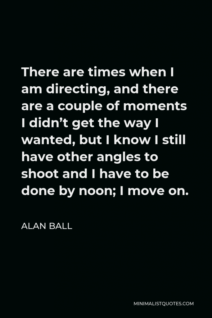 Alan Ball Quote - There are times when I am directing, and there are a couple of moments I didn’t get the way I wanted, but I know I still have other angles to shoot and I have to be done by noon; I move on.