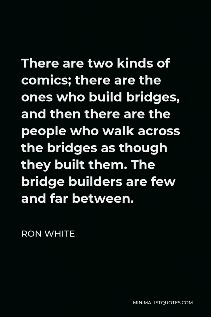 Ron White Quote - There are two kinds of comics; there are the ones who build bridges, and then there are the people who walk across the bridges as though they built them. The bridge builders are few and far between.