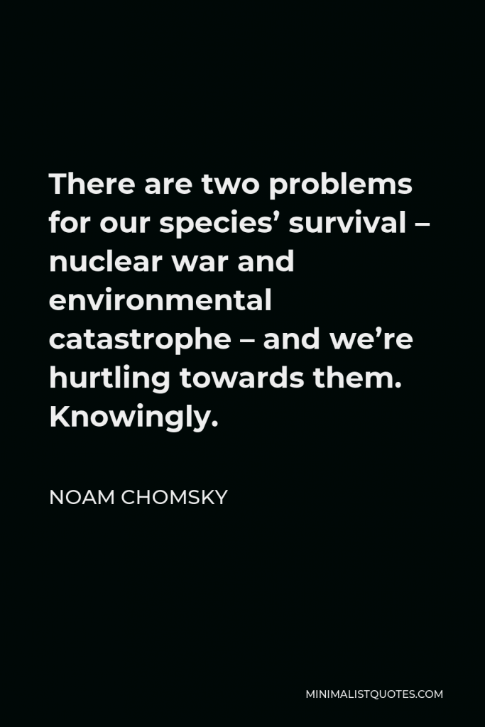 Noam Chomsky Quote - There are two problems for our species’ survival – nuclear war and environmental catastrophe – and we’re hurtling towards them. Knowingly.