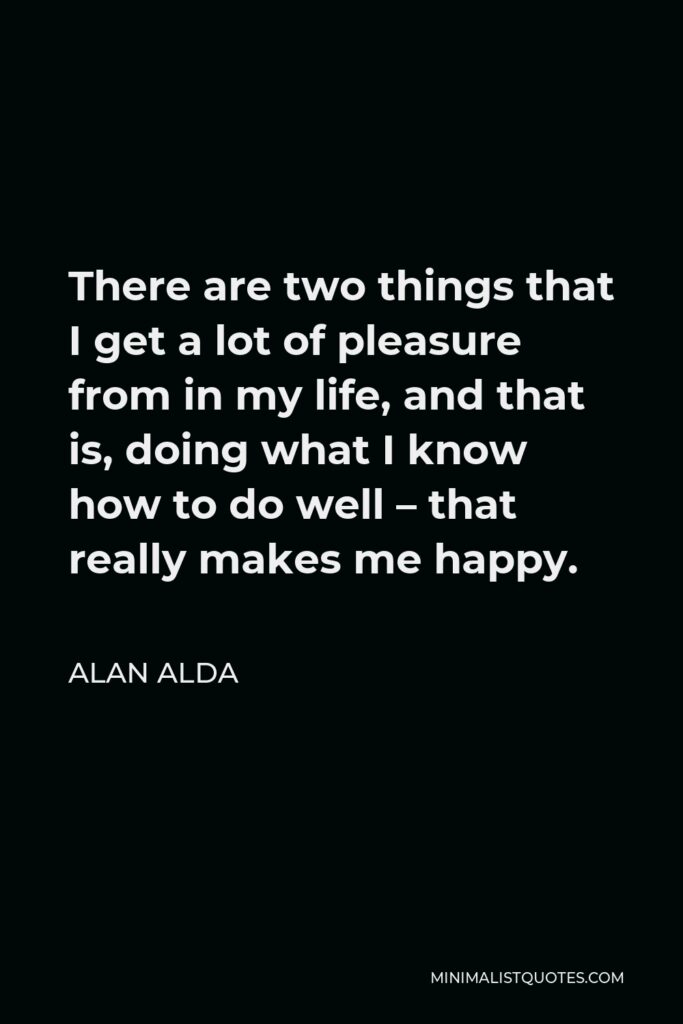 Alan Alda Quote - There are two things that I get a lot of pleasure from in my life, and that is, doing what I know how to do well – that really makes me happy.