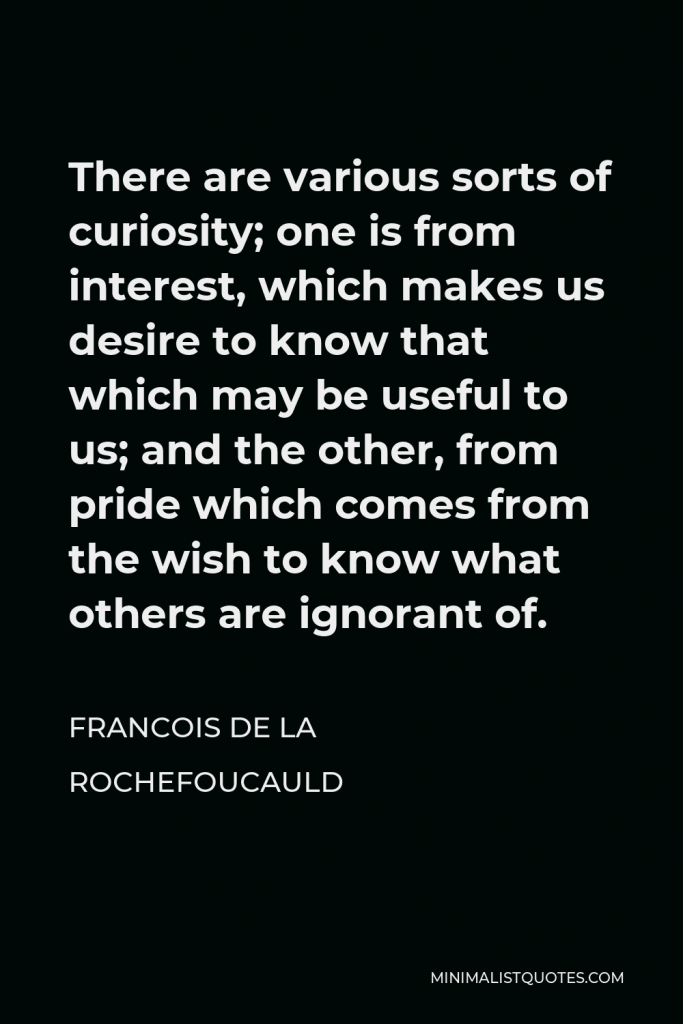 Francois de La Rochefoucauld Quote - There are various sorts of curiosity; one is from interest, which makes us desire to know that which may be useful to us; and the other, from pride which comes from the wish to know what others are ignorant of.