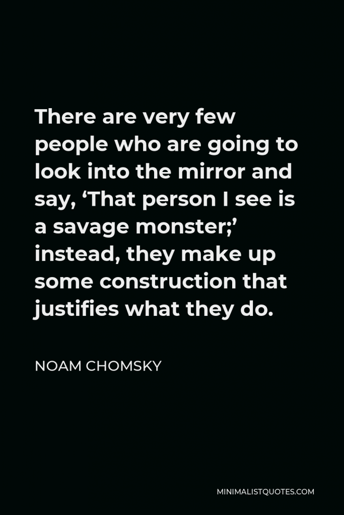 Noam Chomsky Quote - There are very few people who are going to look into the mirror and say, ‘That person I see is a savage monster;’ instead, they make up some construction that justifies what they do.