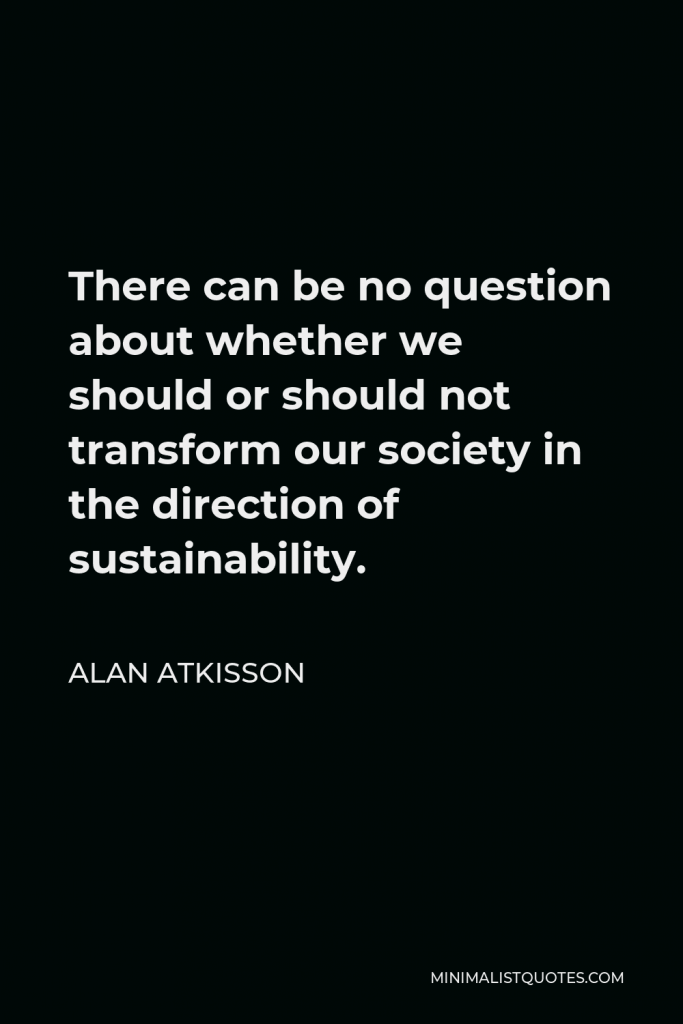 Alan AtKisson Quote - There can be no question about whether we should or should not transform our society in the direction of sustainability.