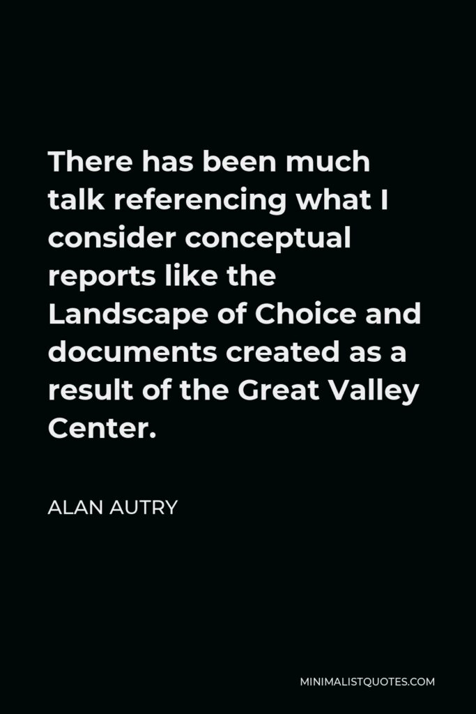 Alan Autry Quote - There has been much talk referencing what I consider conceptual reports like the Landscape of Choice and documents created as a result of the Great Valley Center.