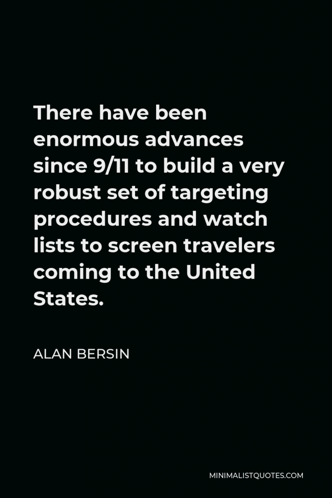 Alan Bersin Quote - There have been enormous advances since 9/11 to build a very robust set of targeting procedures and watch lists to screen travelers coming to the United States.
