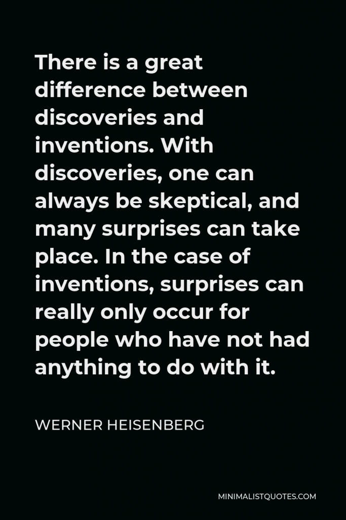 Werner Heisenberg Quote - There is a great difference between discoveries and inventions. With discoveries, one can always be skeptical, and many surprises can take place. In the case of inventions, surprises can really only occur for people who have not had anything to do with it.