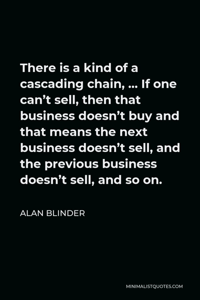 Alan Blinder Quote - There is a kind of a cascading chain, … If one can’t sell, then that business doesn’t buy and that means the next business doesn’t sell, and the previous business doesn’t sell, and so on.