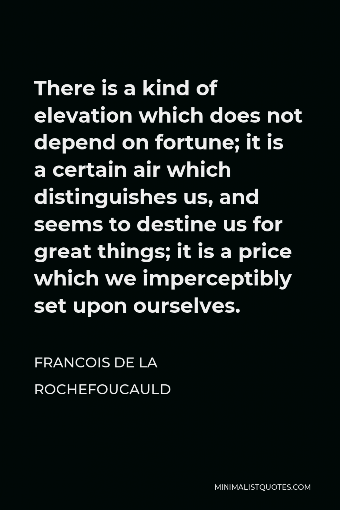 Francois de La Rochefoucauld Quote - There is a kind of elevation which does not depend on fortune; it is a certain air which distinguishes us, and seems to destine us for great things; it is a price which we imperceptibly set upon ourselves.