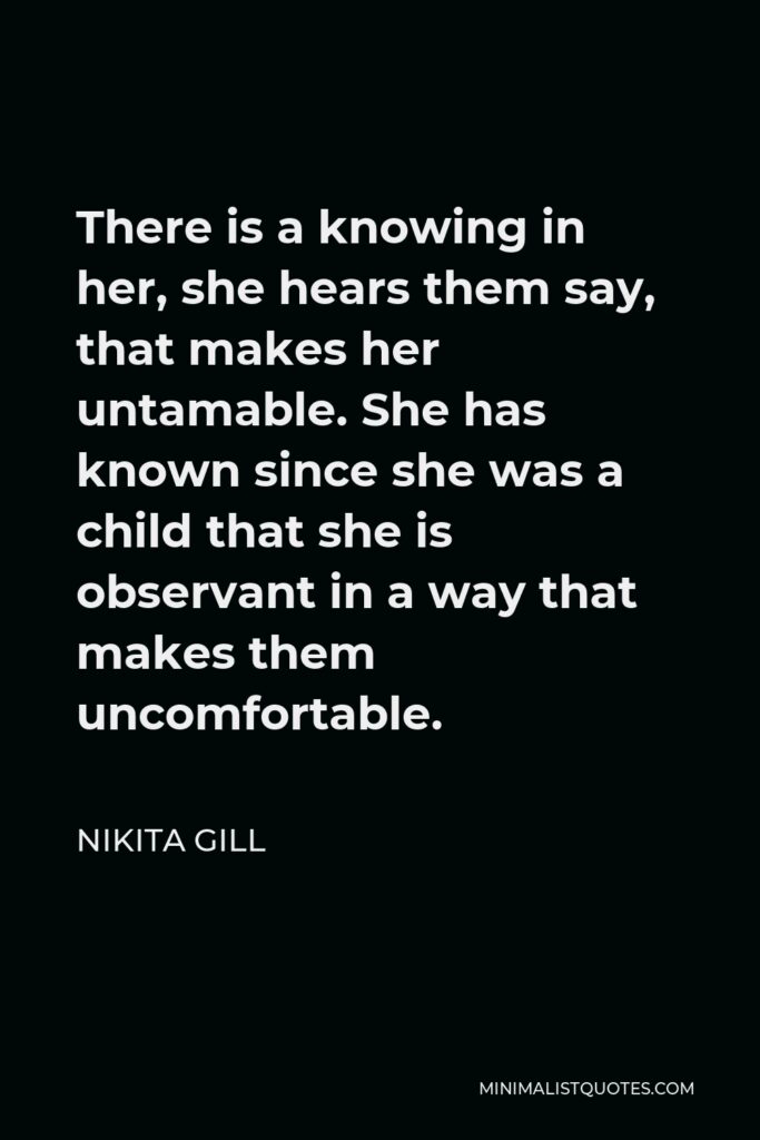 Nikita Gill Quote - There is a knowing in her, she hears them say, that makes her untamable. She has known since she was a child that she is observant in a way that makes them uncomfortable.