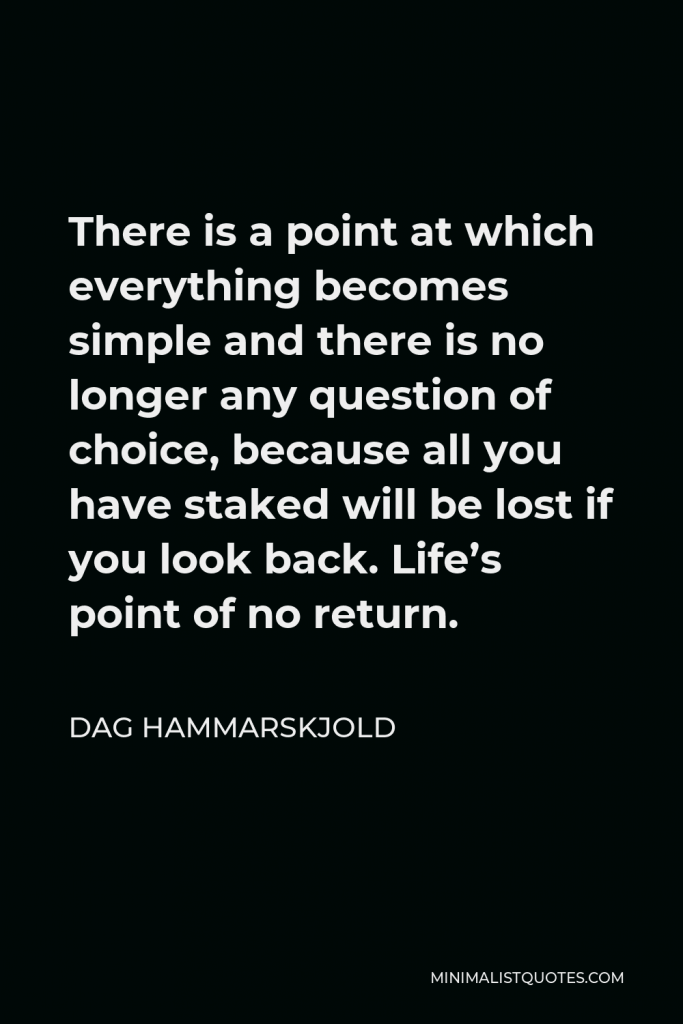 Dag Hammarskjold Quote - There is a point at which everything becomes simple and there is no longer any question of choice, because all you have staked will be lost if you look back. Life’s point of no return.