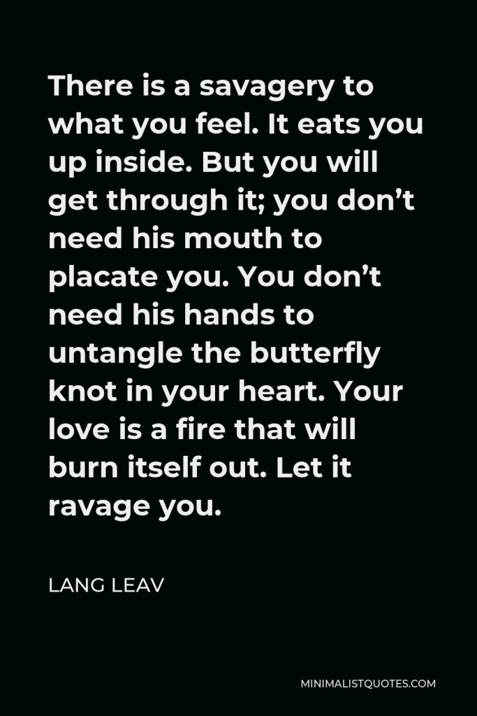 Lang Leav Quote - There is a savagery to what you feel. It eats you up inside. But you will get through it; you don’t need his mouth to placate you. You don’t need his hands to untangle the butterfly knot in your heart. Your love is a fire that will burn itself out. Let it ravage you.