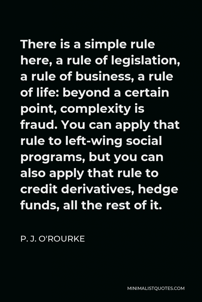 P. J. O'Rourke Quote - There is a simple rule here, a rule of legislation, a rule of business, a rule of life: beyond a certain point, complexity is fraud. You can apply that rule to left-wing social programs, but you can also apply that rule to credit derivatives, hedge funds, all the rest of it.