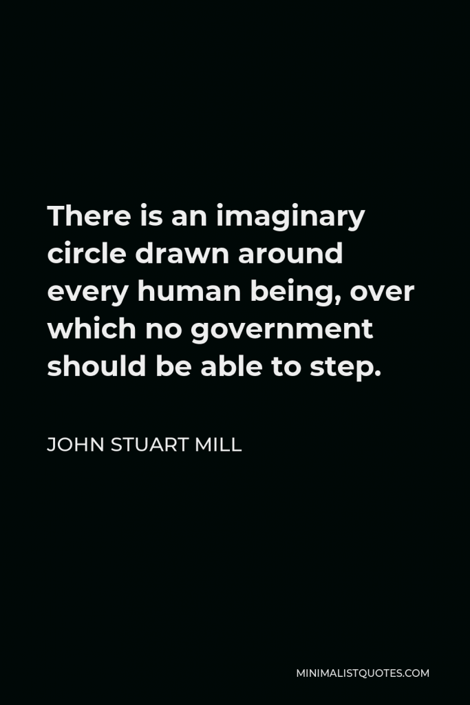 John Stuart Mill Quote - There is an imaginary circle drawn around every human being, over which no government should be able to step.