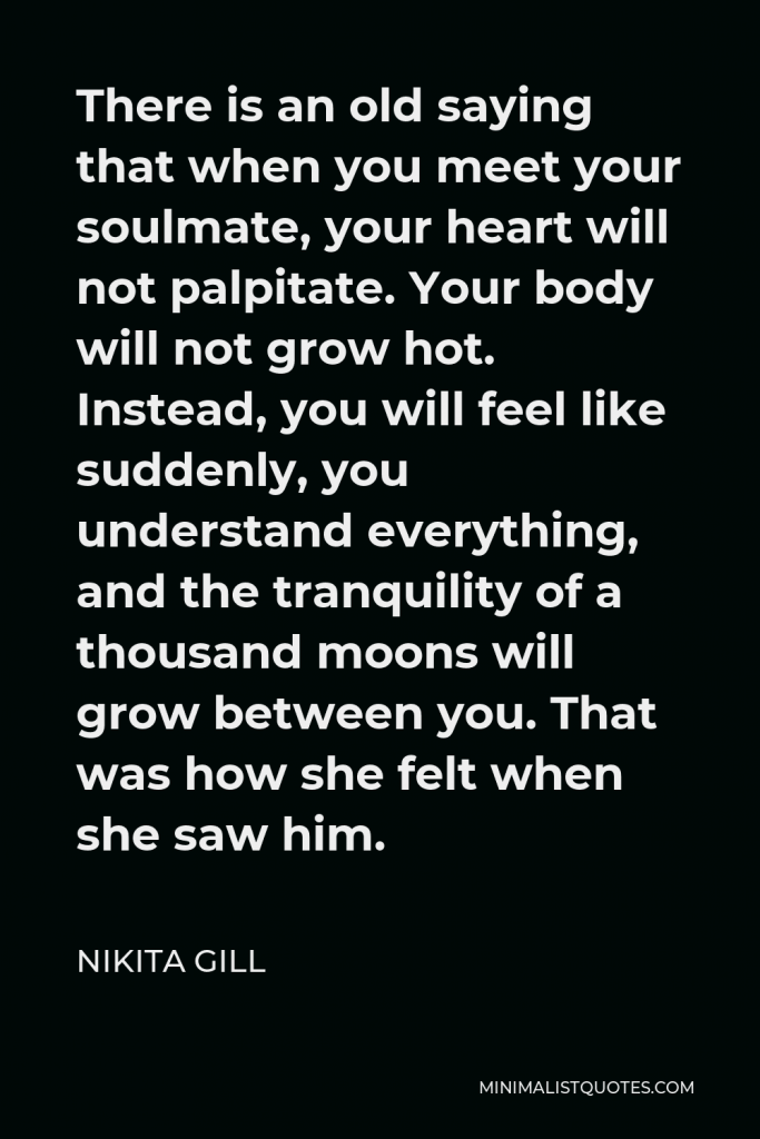 Nikita Gill Quote - There is an old saying that when you meet your soulmate, your heart will not palpitate. Your body will not grow hot. Instead, you will feel like suddenly, you understand everything, and the tranquility of a thousand moons will grow between you. That was how she felt when she saw him.