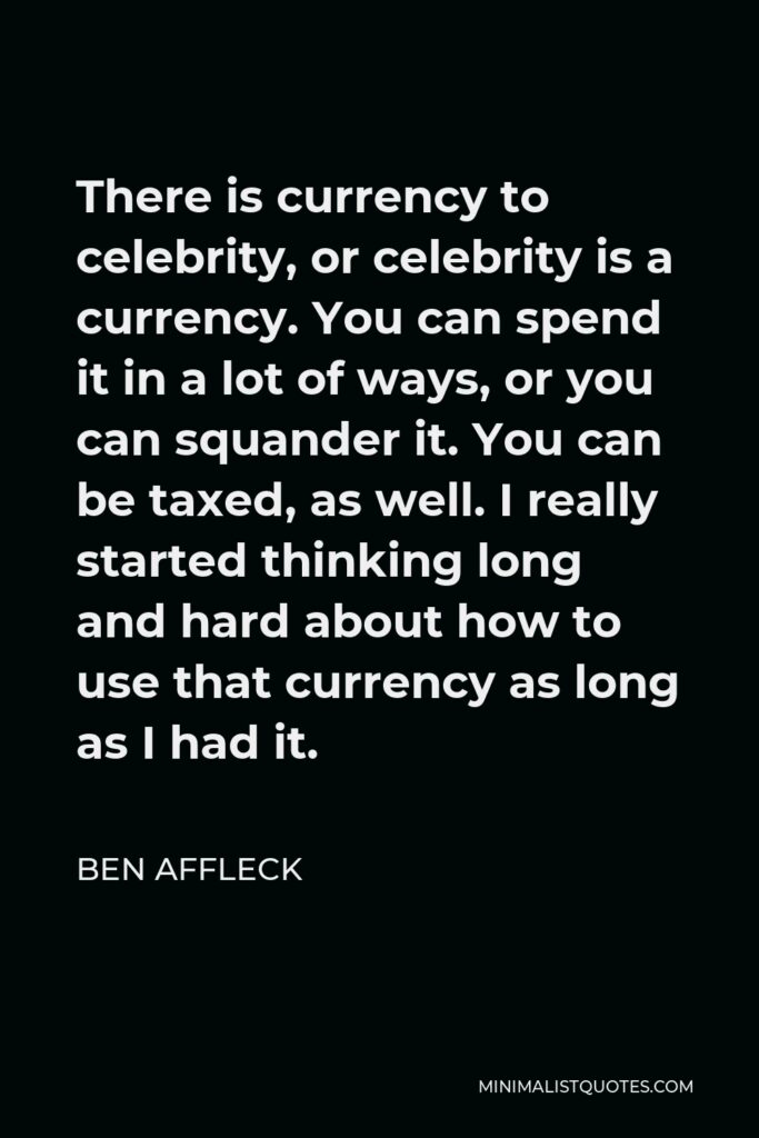 Ben Affleck Quote - There is currency to celebrity, or celebrity is a currency. You can spend it in a lot of ways, or you can squander it. You can be taxed, as well. I really started thinking long and hard about how to use that currency as long as I had it.