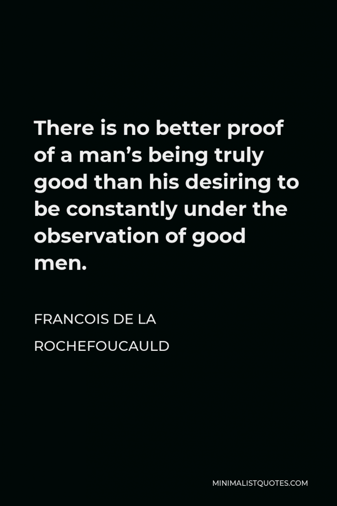 Francois de La Rochefoucauld Quote - There is no better proof of a man’s being truly good than his desiring to be constantly under the observation of good men.