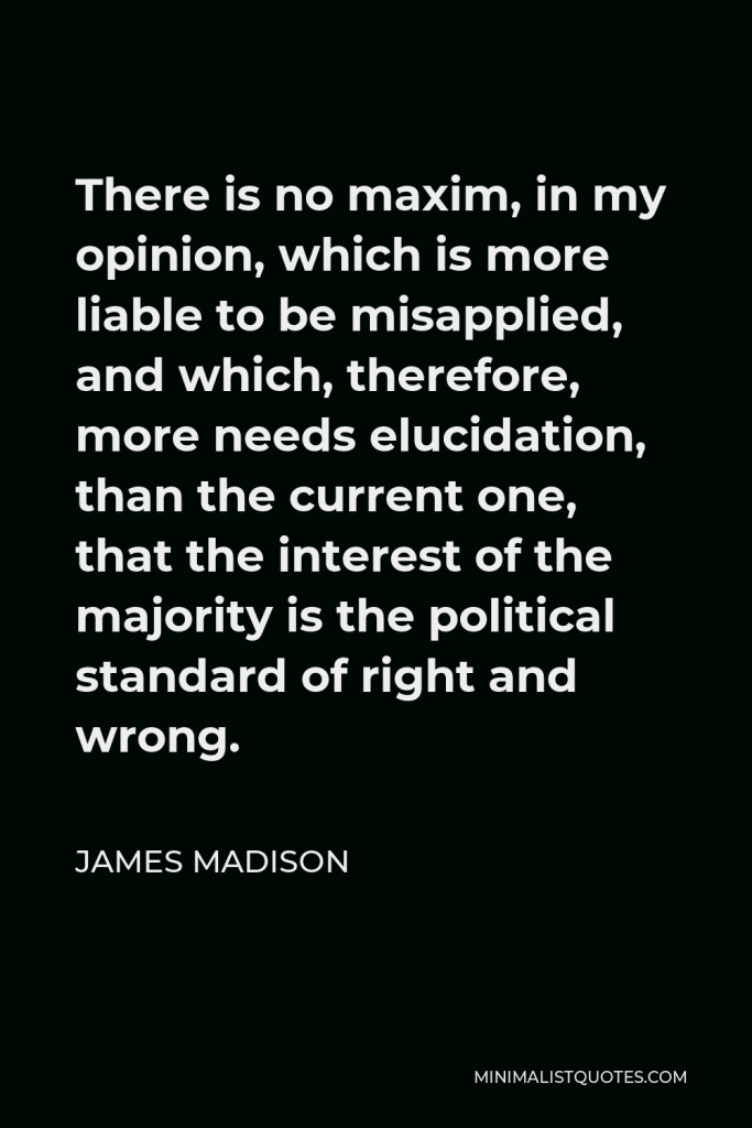 James Madison Quote - There is no maxim, in my opinion, which is more liable to be misapplied, and which, therefore, more needs elucidation, than the current one, that the interest of the majority is the political standard of right and wrong.