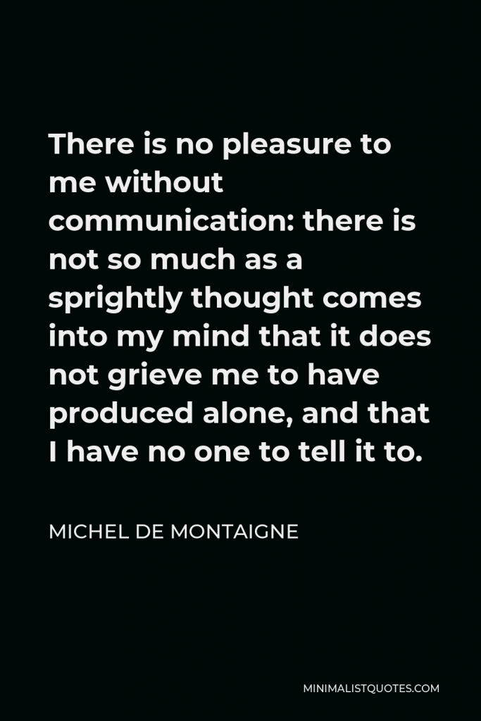 Michel de Montaigne Quote - There is no pleasure to me without communication: there is not so much as a sprightly thought comes into my mind that it does not grieve me to have produced alone, and that I have no one to tell it to.