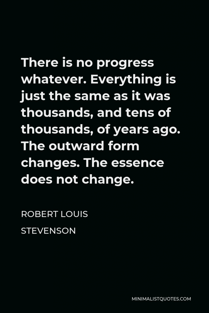 Robert Louis Stevenson Quote - There is no progress whatever. Everything is just the same as it was thousands, and tens of thousands, of years ago. The outward form changes. The essence does not change.