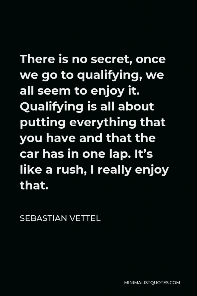 Sebastian Vettel Quote - There is no secret, once we go to qualifying, we all seem to enjoy it. Qualifying is all about putting everything that you have and that the car has in one lap. It’s like a rush, I really enjoy that.