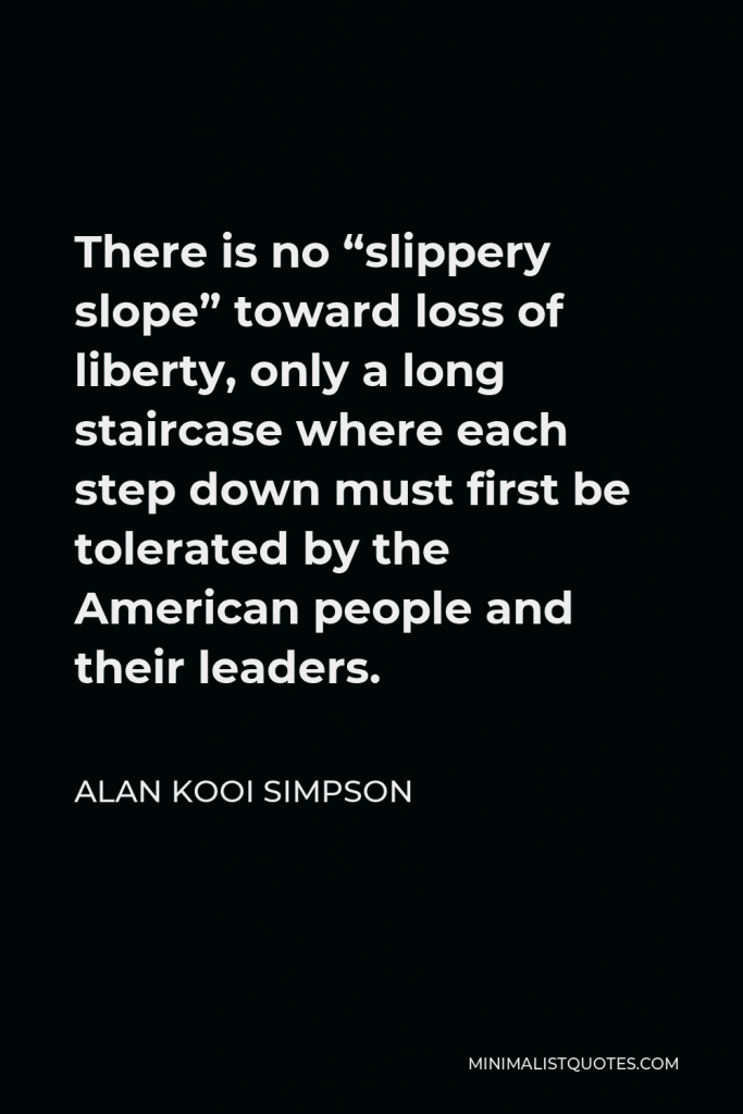Alan Kooi Simpson Quote - There is no “slippery slope” toward loss of liberty, only a long staircase where each step down must first be tolerated by the American people and their leaders.