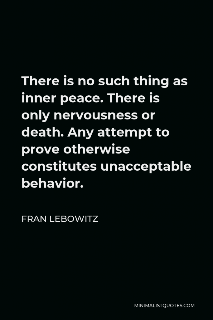 Fran Lebowitz Quote - There is no such thing as inner peace. There is only nervousness or death. Any attempt to prove otherwise constitutes unacceptable behavior.